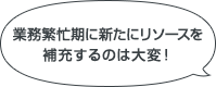 業務繁忙期に新たにリソースを補充するのは大変！