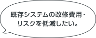 既存システムの改修費用・リスクを低減したい。