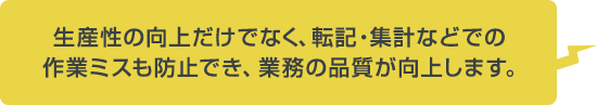 生産性の向上だけでなく、転記・集計などでの作業ミスも防止でき、業務の品質が向上します。