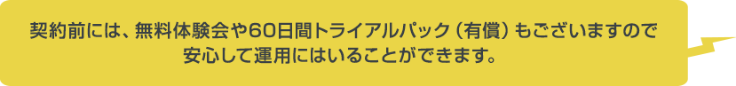 契約前には、無料体験会や60日間トライアルパック（有償）もございますので安心して運用にはいることができます。